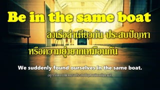 Be in the same boat
ลงเรือลาเดียวกัน ประสบปัญหา
หรือความยุ่งยากเหมือนกัน
We suddenly found ourselves in the same boat.
อยู่ๆ ก็พบว่าพวกเราประสบปัญหาเดียวกันซะแล้ว
 