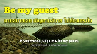 Be my guest
ตามสบายเลย เชิญตามสบาย ไม่ต้องเกรงใจ
If you wanna judge me, be my guest.
ถ้าคุณอยากจะตัดสินฉัน ก็เชิญตามสบายเลย
 