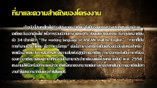 ที่มาและความสาคัญของโครงงาน
ปัจจุบันนี้ประเทศไทยได้ก้าวสู่ประชาคมอาเซียน ซึ่งเป็นองค์กรระหว่างประเทศระดับภูมิภาค
เอเชียตะวันออกเฉียงใต้ เพื่อการร่วมมือกันทาง เศรษฐกิจ สังคมและวัฒนธรรม ซึ่งกฎบัตรอาเซียน
ข้อ 34 บัญญัติว่า “The working language of ASEAN shall be English” “ภาษาที่ใช้ใน
การทางานของอาเซียน คือ ภาษาอังกฤษ” ดังนั้นภาษาอังกฤษจึงเป็นเครื่องมืออันดับหนึ่งสาหรับ
พลเมืองอาเซียน ในการสื่อสารสร้างความสัมพันธ์สู่ภูมิภาคอาเซียน ภาษาอังกฤษจึงเป็นภาษาที่สอง
ของชาวอาเซียน เคียงคู่ภาษาที่หนึ่งอันเป็นภาษาประจาชาติของแต่ละประเทศ และในปี พ.ศ. 2558
แรงงานมีฝีมือหรือมีทักษะและนักวิชาชีพทั้งหลายจะสามารถเดินทางข้ามประเทศในภูมิภาคอาเซียนไปหา
งานทาได้สะดวกมากขึ้นและจะทาได้โดยเสรี
 