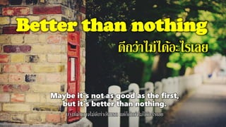 Better than nothing
ดีกว่าไม่ได้อะไรเลย
Maybe it's not as good as the first,
but it's better than nothing.
บางทีมันอาจไม่ดีเท่าอันแรก แต่ก็ดีกว่าไม่ได้อะไรเลย
 