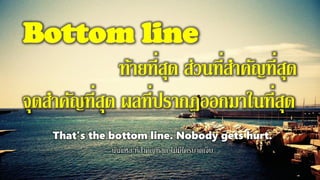 Bottom line
ท้ายที่สุด ส่วนที่สาคัญที่สุด
จุดสาคัญที่สุด ผลที่ปรากฏออกมาในที่สุด
That’s the bottom line. Nobody gets hurt.
นั่นแหล่ะที่สาคัญที่สุด ไม่มีใครบาดเจ็บ
 