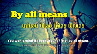 By all means
แน่นอน ใช่เลย ได้เลย เชิญเลย
You won't mind if I look around? -No, by all means.
คุณคงไม่ว่าอะไรใช่ไหมครับ ถ้าผมจะเดินดูรอบๆ ไม่เลย เชิญเลยค่ะ
 