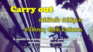 Carry out
ทาให้สาเร็จ ทาให้ลุล่วง
ทาให้บรรลุ ปฎิบัติ ดาเนินการ
It would be enough for me if you just carried
out your responsibilities.
ถ้าเพียงแต่คุณรับผิดชอบในส่วนของตน นั้นก็เพียงพอแล้วสาหรับฉัน
 