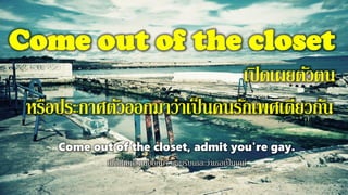 Come out of the closet
เปิดเผยตัวตน
หรือประกาศตัวออกมาว่าเป็นคนรักเพศเดียวกัน
Come out of the closet, admit you're gay.
เปิดเผยตัวตนออกมา ยอมรับเถอะว่าเธอเป็นเกย์
 