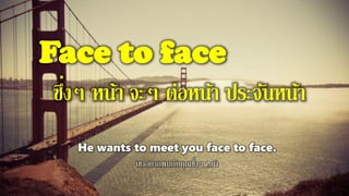 Face to face
ซึ่งๆ หน้า จะๆ ต่อหน้า ประจันหน้า
He wants to meet you face to face.
เขาอยากพบกับคุณซึ่งๆ หน้า
 