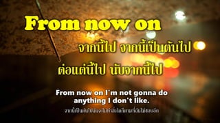 From now on
จากนี้ไป จากนี้เป็นต้นไป
ต่อแต่นี้ไป นับจากนี้ไป
From now on I'm not gonna do
anything I don't like.
จากนี้เป็นต้นไปฉันจะไม่ทาสิ่งใดก็ตามที่ฉันไม่ชอบอีก
 