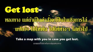 Get lost
หลงทาง แต่ถ้าเป็นคาสั่งจะเป็นในเชิงการไล่
แปลว่า ไปให้พ้น ไปให้ห่างๆ ไสหัวไป
Take a map with you in case you get lost.
เอาแผนที่ไปด้วยในกรณีคุณหลงทาง
 