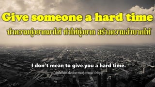 Give someone a hard time
นาความยุ่งยากมาให้ ทาให้ยุ่งยาก สร้างความลาบากให้
I don't mean to give you a hard time.
ฉันไม่ได้ตั้งใจนาความยุ่งยากมาให้คุณ
 