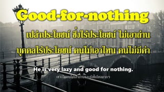 Good-for-nothing
เปล่าประโยชน์ ซึ่งไร้ประโยชน์ ไม่เอาถ่าน
บุคคลไร้ประโยชน์ คนไม่เอาไหน คนไม่มีค่า
He is very lazy and good for nothing.
เขาเป็นคนไม่เอาถ่านและยังขี้เกียจมากๆ
 
