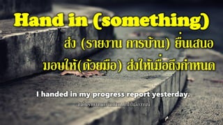 Hand in (something)
ส่ง (รายงาน การบ้าน) ยื่นเสนอ
มอบให้(ด้วยมือ) ส่งให้เมื่อถึงกาหนด
I handed in my progress report yesterday.
ฉันยื่นรายงานความก้าวหน้าไปเมื่อวานนี้
 