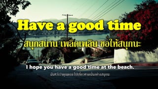 Have a good time
สนุกสนาน เพลิดเพลิน ขอให้สนุกนะ
I hope you have a good time at the beach.
ฉันหวังว่าคุณคงจะไปเที่ยวหาดนั่นอย่างสนุกนะ
 