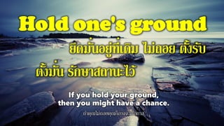 Hold one's ground
ยึดมั่นอยู่ที่เดิม ไม่ถอย ตั้งรับ
ตั้งมั่น รักษาสถานะไว้
If you hold your ground,
then you might have a chance.
ถ้าคุณไม่ถอยคุณก็อาจจะมีโอกาส
 