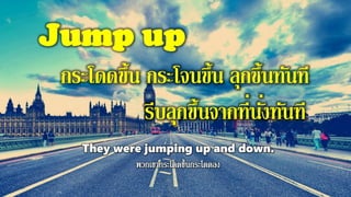 Jump up
กระโดดขึ้น กระโจนขึ้น ลุกขึ้นทันที
รีบลุกขึ้นจากที่นั่งทันที
They were jumping up and down.
 