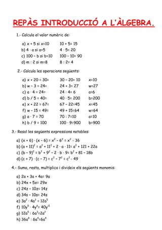 REPÀS INTRODUCCIÓ A L’ÀLGEBRA.
1.- Calcula el valor numèric de:
a) x + 5 si x=10

10 + 5= 15

b) 4 · a si a=5

4 · 5= 20

c) 100 – b si b=10

100 – 10= 90

d) m : 2 si m=8

8 : 2= 4

2.- Calcula les operacions següents:
a) x + 20 = 30=

30 – 20= 10

x=10

b) w – 3 = 24=

24 + 3= 27

w=27

c) a · 4 = 24=

24 : 4= 6

a=6

d) b / 5 = 40=

40 · 5= 200

b=200

e) x + 22 = 67=

67 – 22=45

x=45

f) w – 15 = 49=

49 + 15=64

w=64

g) a · 7 = 70

70 : 7=10

a=10

h) b / 9 = 100

100 · 9=900

b=900

3.- Resol les següents expressions notables:
a) (x + 6) · (x – 6) = x2 – 62 = x2 - 36
b) (a + 11)2 = a2 + 112 + 2 · a · 11= a2 + 121 + 22a
c) (b – 9)2 = b2 + 92 – 2 · b · 9= b2 + 81 – 18b
d) (c + 7) · (c – 7) = c2 – 72 = c2 - 49
4.- Suma, resta, multiplica i divideix els següents monomis:
a) 2a + 3a + 4a= 9a
b) 24x + 5x= 29x
c) 24z – 10z= 14z
d) 34s – 10s= 24s
e) 3a2 · 4a3 = 12a5
f) 10y5 · 4y6= 40y11
g) 12a5 : 6a3=2a2
h) 36a8 : 6a4=6a4

 