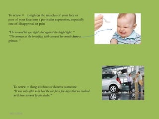 To screw = to tighten the muscles of your face or
part of your face into a particular expression, especially
one of disapproval or pain
“He screwed his eyes tight shut against the bright light. “
“The woman at the breakfast table screwed her mouth into a
grimace. “
To screw = slang to cheat or deceive someone
“It was only after we'd had the car for a few days that we realised
we'd been screwed by the dealer.”
24/11/2016
 