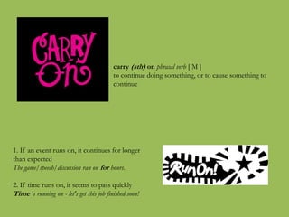 carry (sth) on phrasal verb [ M ]
to continue doing something, or to cause something to
continue
1. If an event runs on, it continues for longer
than expected
The game/speech/discussion ran on for hours.
2. If time runs on, it seems to pass quickly
Time 's running on - let's get this job finished soon!
 