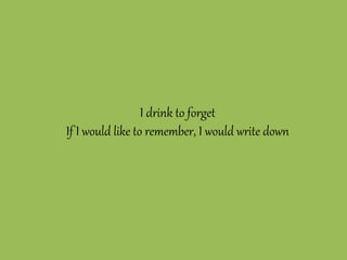 I drink to forget
If I would like to remember, I would write down
 