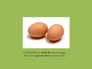 I will just have to make do with two eggs.
(Eu vou ter que me virar com dois ovos.)
 