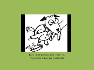 Don´t bite the hand that feeds you.
(Não morda a mão que te alimenta.)
 