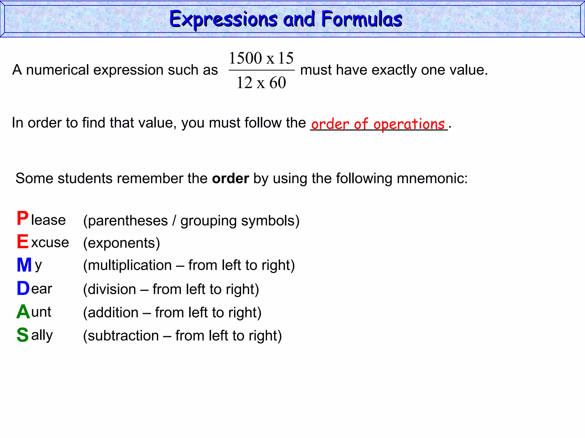 In order to find that value, you must follow the _________________. Some students remember the  order  by using the following mnemonic: P E M D A S lease xcuse y ear unt ally (parentheses / grouping symbols) (exponents) (multiplication – from left to right) (division – from left to right) (addition – from left to right) (subtraction – from left to right) order of operations Expressions and Formulas  A numerical expression such as  must have exactly one value.  