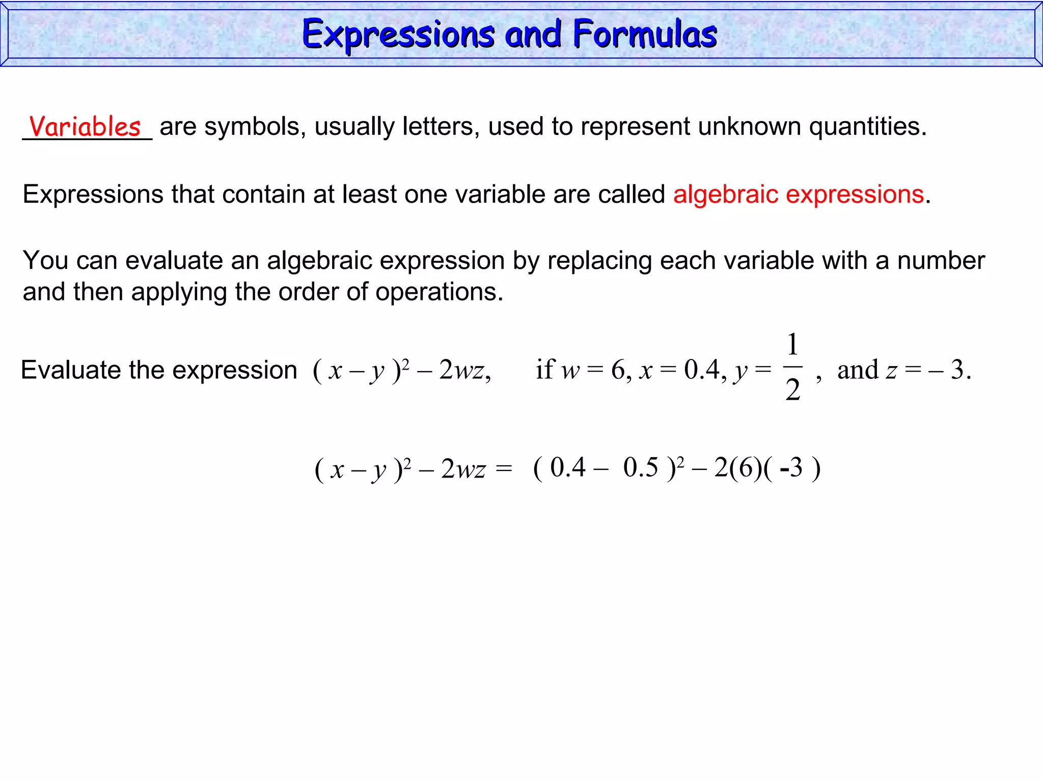 _________ are symbols, usually letters, used to represent unknown quantities. Variables Expressions that contain at least one variable are called  algebraic expressions . You can evaluate an algebraic expression by replacing each variable with a number and then applying the order of operations. (  x – y  ) 2  – 2 wz =  ( 0.4  –  0.5 ) 2  – 2(6)(  - 3 ) Expressions and Formulas  Evaluate the expression  (  x – y  ) 2  – 2 wz ,  if  w  = 6,  x  = 0.4,  y  =  ,  and  z  = – 3.  