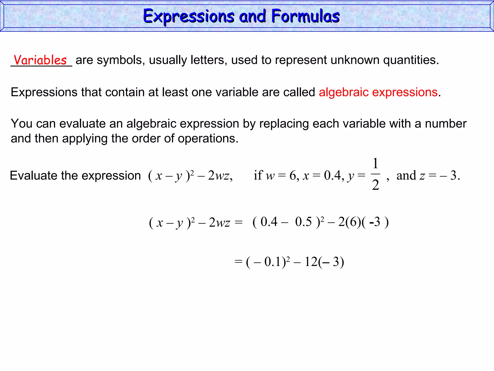 _________ are symbols, usually letters, used to represent unknown quantities. Variables Expressions that contain at least one variable are called  algebraic expressions . You can evaluate an algebraic expression by replacing each variable with a number and then applying the order of operations. (  x – y  ) 2  – 2 wz =  ( 0.4  –  0.5 ) 2  – 2(6)(  - 3 ) = (  –  0.1) 2  – 12( –  3) Expressions and Formulas  Evaluate the expression  (  x – y  ) 2  – 2 wz ,  if  w  = 6,  x  = 0.4,  y  =  ,  and  z  = – 3.  