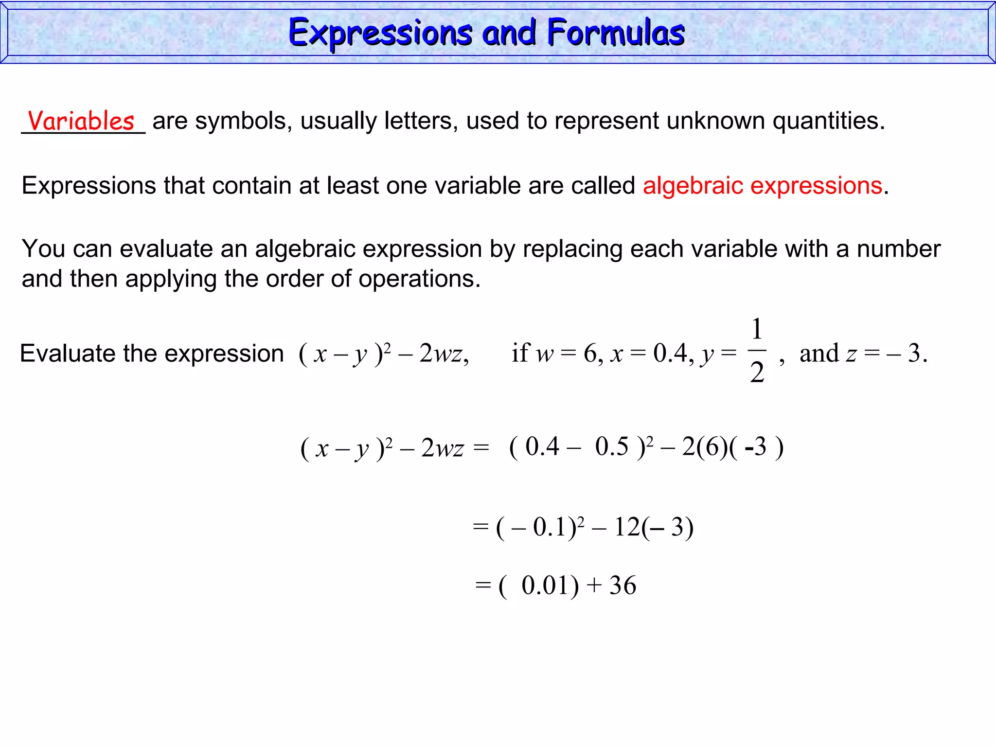 _________ are symbols, usually letters, used to represent unknown quantities. Variables Expressions that contain at least one variable are called  algebraic expressions . You can evaluate an algebraic expression by replacing each variable with a number and then applying the order of operations. (  x – y  ) 2  – 2 wz =  ( 0.4  –  0.5 ) 2  – 2(6)(  - 3 ) = (  –  0.1) 2  – 12( –  3) = (  0.01) + 36 Expressions and Formulas  Evaluate the expression  (  x – y  ) 2  – 2 wz ,  if  w  = 6,  x  = 0.4,  y  =  ,  and  z  = – 3.  