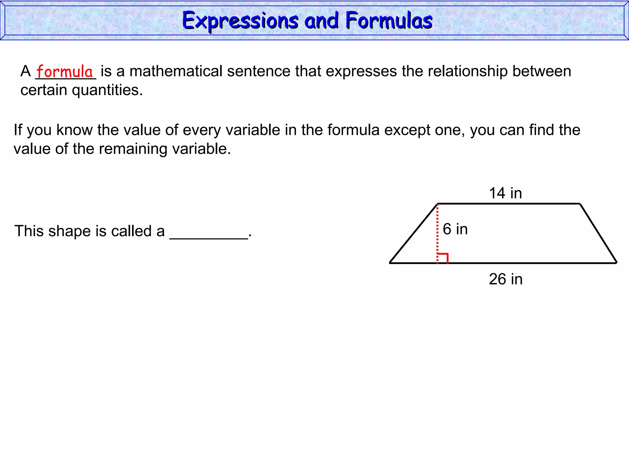 A _______ is a mathematical sentence that expresses the relationship between  certain quantities. formula If you know the value of every variable in the formula except one, you can find the value of the remaining variable. This shape is called a _________. Expressions and Formulas  14 in 26 in 6 in 