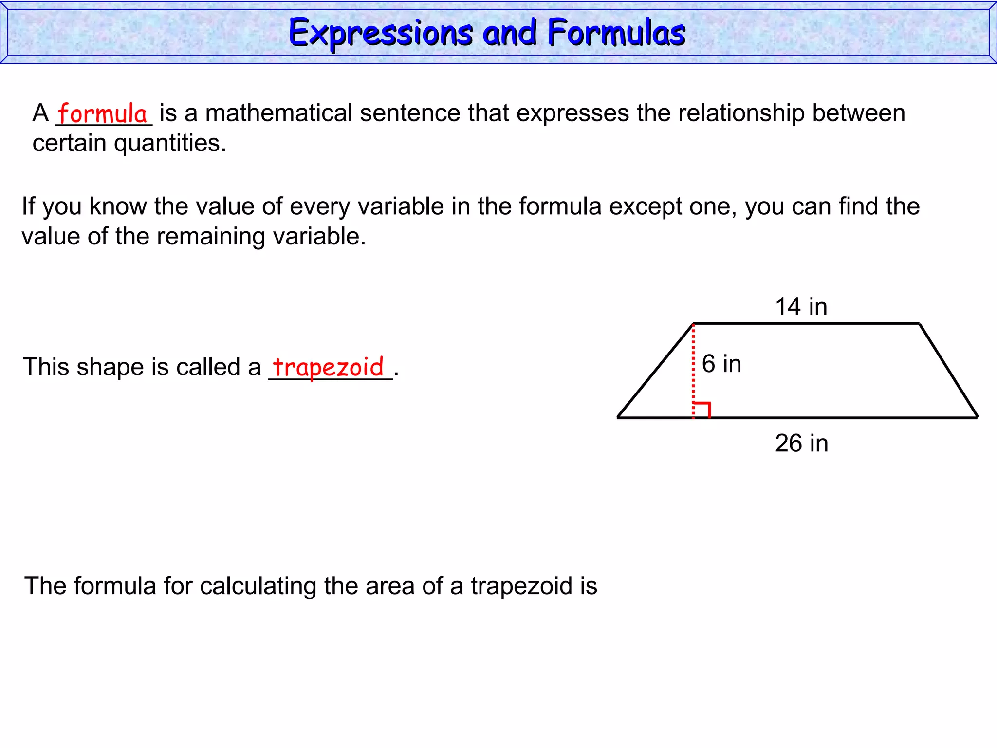 A _______ is a mathematical sentence that expresses the relationship between  certain quantities. formula If you know the value of every variable in the formula except one, you can find the value of the remaining variable. This shape is called a _________. trapezoid The formula for calculating the area of a trapezoid is Expressions and Formulas  14 in 26 in 6 in 