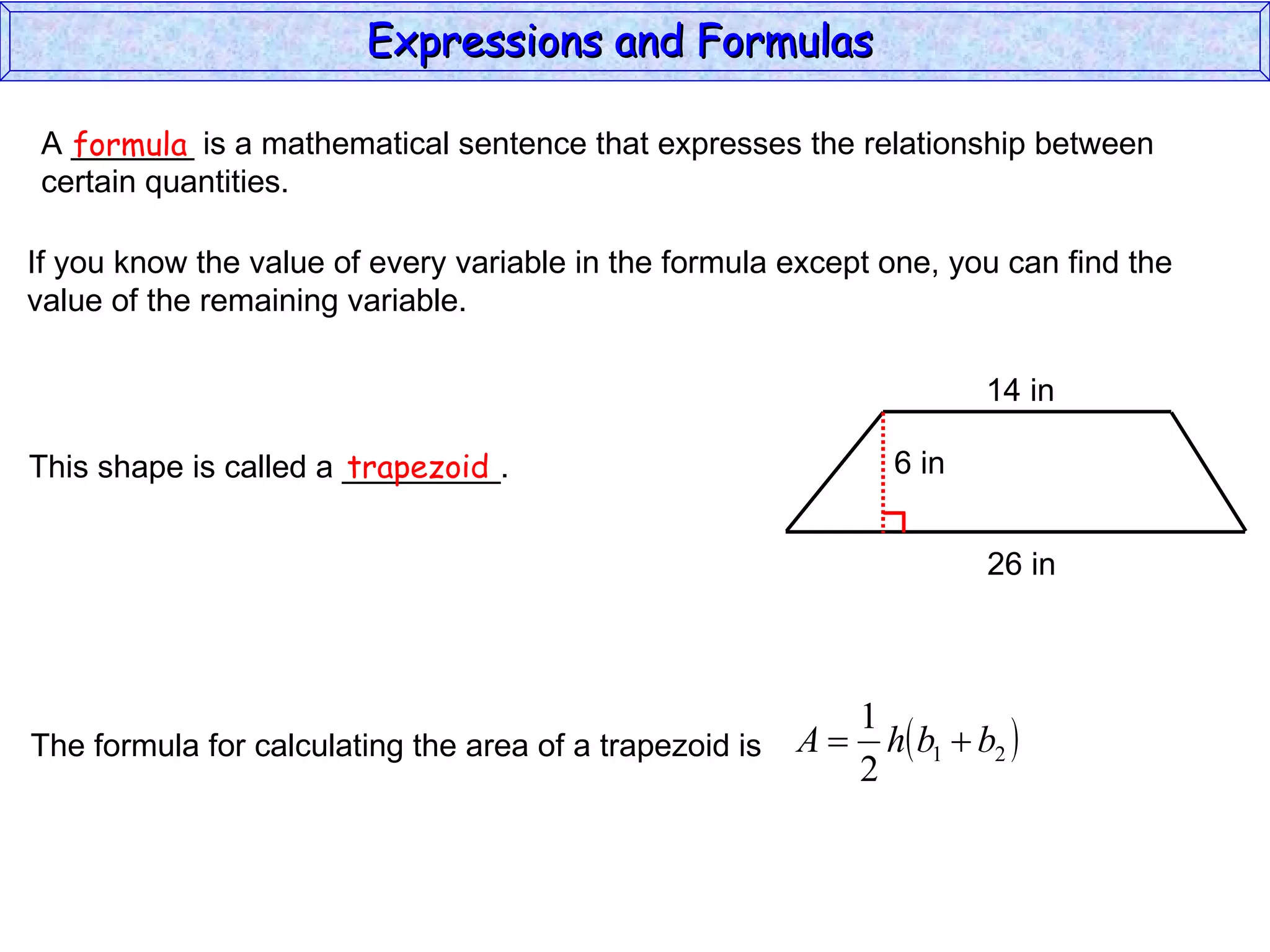 A _______ is a mathematical sentence that expresses the relationship between  certain quantities. formula If you know the value of every variable in the formula except one, you can find the value of the remaining variable. This shape is called a _________. trapezoid The formula for calculating the area of a trapezoid is Expressions and Formulas  14 in 26 in 6 in 