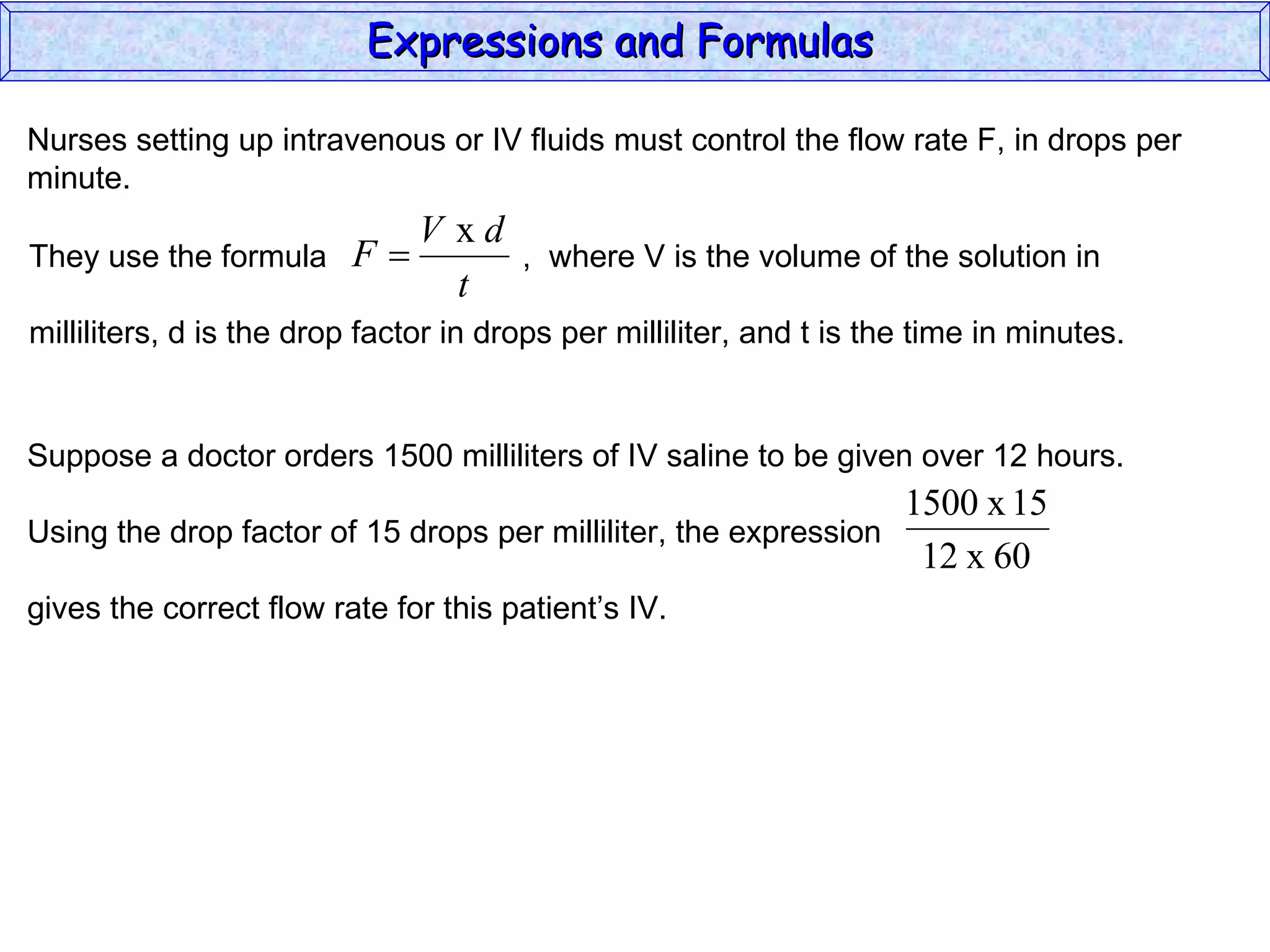 Nurses setting up intravenous or IV fluids must control the flow rate F, in drops per minute. Expressions and Formulas  They use the formula  ,  where V is the volume of the solution in milliliters, d is the drop factor in drops per milliliter, and t is the time in minutes.  Suppose a doctor orders 1500 milliliters of IV saline to be given over 12 hours. Using the drop factor of 15 drops per milliliter, the expression gives the correct flow rate for this patient’s IV. 