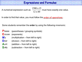 In order to find that value, you must follow the _________________. Some students remember the  order  by using the following mnemonic: P E M D A S lease xcuse y ear unt ally (parentheses / grouping symbols) (exponents) (multiplication – from left to right) (division – from left to right) (addition – from left to right) (subtraction – from left to right) order of operations Expressions and Formulas  A numerical expression such as  must have exactly one value.  