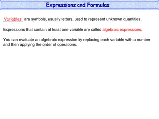 _________ are symbols, usually letters, used to represent unknown quantities. Variables Expressions that contain at least one variable are called  algebraic expressions . You can evaluate an algebraic expression by replacing each variable with a number and then applying the order of operations. Expressions and Formulas  