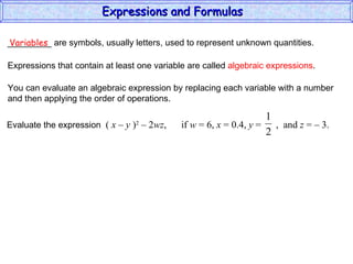 _________ are symbols, usually letters, used to represent unknown quantities. Variables Expressions that contain at least one variable are called  algebraic expressions . You can evaluate an algebraic expression by replacing each variable with a number and then applying the order of operations. Expressions and Formulas  Evaluate the expression  (  x – y  ) 2  – 2 wz ,  if  w  = 6,  x  = 0.4,  y  =  ,  and  z  = – 3.  