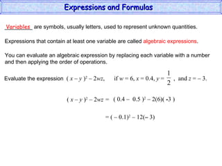 _________ are symbols, usually letters, used to represent unknown quantities. Variables Expressions that contain at least one variable are called  algebraic expressions . You can evaluate an algebraic expression by replacing each variable with a number and then applying the order of operations. (  x – y  ) 2  – 2 wz =  ( 0.4  –  0.5 ) 2  – 2(6)(  - 3 ) = (  –  0.1) 2  – 12( –  3) Expressions and Formulas  Evaluate the expression  (  x – y  ) 2  – 2 wz ,  if  w  = 6,  x  = 0.4,  y  =  ,  and  z  = – 3.  