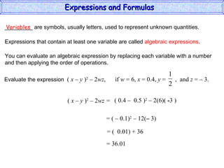 _________ are symbols, usually letters, used to represent unknown quantities. Variables Expressions that contain at least one variable are called  algebraic expressions . You can evaluate an algebraic expression by replacing each variable with a number and then applying the order of operations. (  x – y  ) 2  – 2 wz =  ( 0.4  –  0.5 ) 2  – 2(6)(  - 3 ) = (  –  0.1) 2  – 12( –  3) = (  0.01) + 36 = 36.01 Expressions and Formulas  Evaluate the expression  (  x – y  ) 2  – 2 wz ,  if  w  = 6,  x  = 0.4,  y  =  ,  and  z  = – 3.  