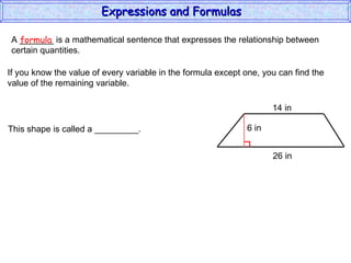 A _______ is a mathematical sentence that expresses the relationship between  certain quantities. formula If you know the value of every variable in the formula except one, you can find the value of the remaining variable. This shape is called a _________. Expressions and Formulas  14 in 26 in 6 in 