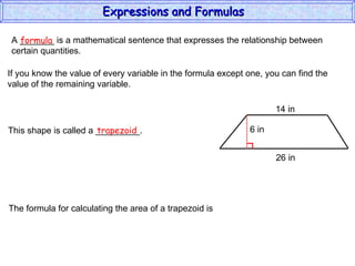 A _______ is a mathematical sentence that expresses the relationship between  certain quantities. formula If you know the value of every variable in the formula except one, you can find the value of the remaining variable. This shape is called a _________. trapezoid The formula for calculating the area of a trapezoid is Expressions and Formulas  14 in 26 in 6 in 