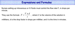 Nurses setting up intravenous or IV fluids must control the flow rate F, in drops per minute. Expressions and Formulas  They use the formula  ,  where V is the volume of the solution in milliliters, d is the drop factor in drops per milliliter, and t is the time in minutes.  
