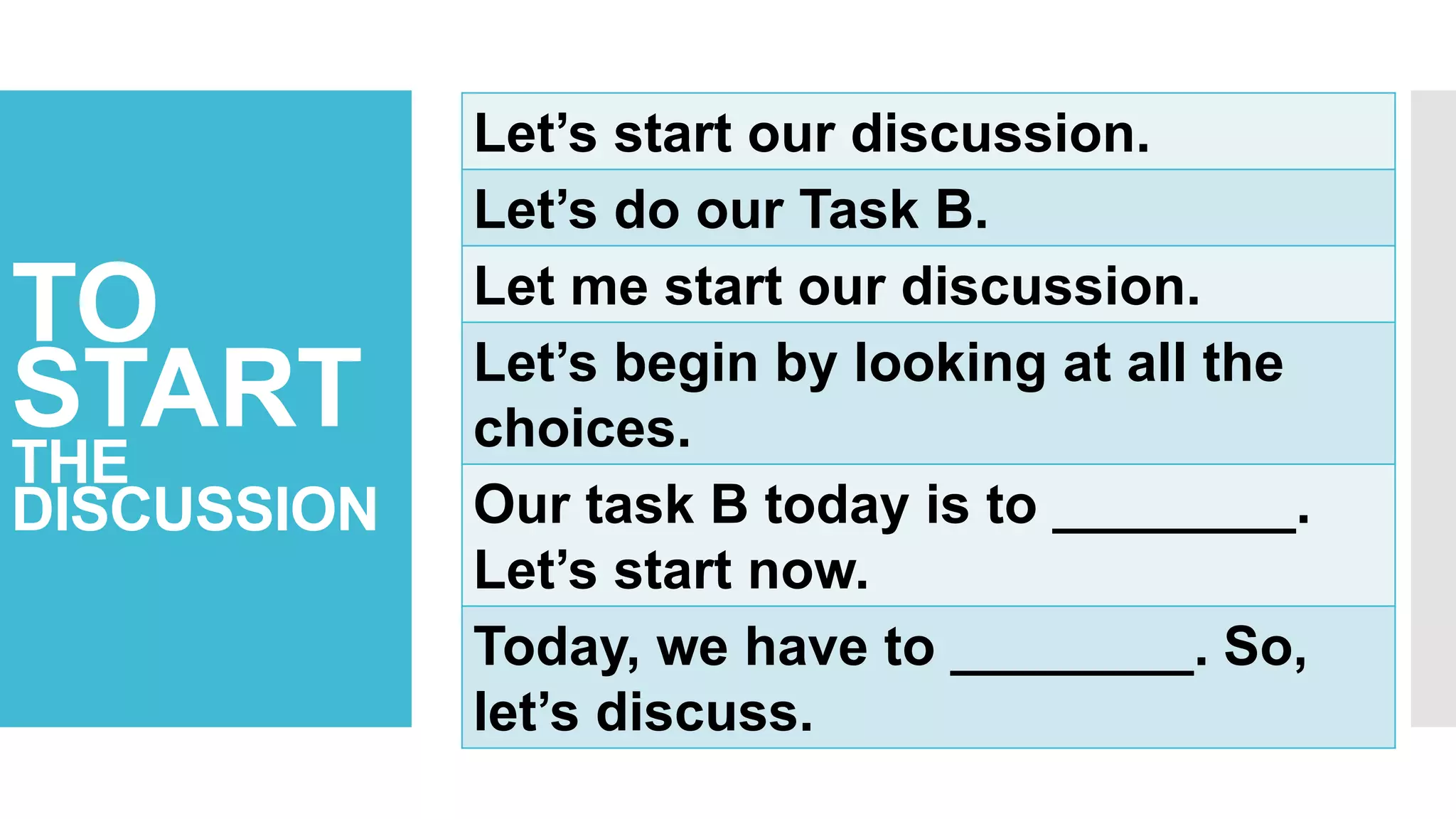 TO
START
THE
DISCUSSION
Let’s start our discussion.
Let’s do our Task B.
Let me start our discussion.
Let’s begin by looking at all the
choices.
Our task B today is to ________.
Let’s start now.
Today, we have to ________. So,
let’s discuss.
 