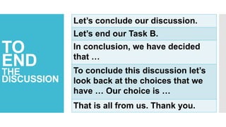 TO
END
THE
DISCUSSION
Let’s conclude our discussion.
Let’s end our Task B.
In conclusion, we have decided
that …
To conclude this discussion let’s
look back at the choices that we
have … Our choice is …
That is all from us. Thank you.
 