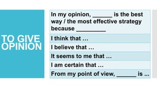 TO GIVE
OPINION
In my opinion, ______ is the best
way / the most effective strategy
because _________
I think that …
I believe that …
It seems to me that …
I am certain that …
From my point of view, ______ is ...
 