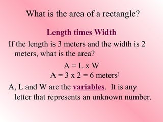 What is the area of a rectangle?
Length times Width
If the length is 3 meters and the width is 2
meters, what is the area?
A = L x W
A = 3 x 2 = 6 meters2
A, L and W are the variables. It is any
letter that represents an unknown number.
 