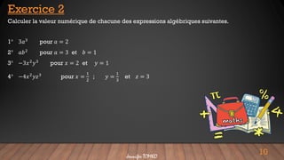10
Jennifer TOMKO
Calculer la valeur numérique de chacune des expressions algébriques suivantes.
1° 3𝑎3
pour 𝑎 = 2
2° 𝑎𝑏2 pour 𝑎 = 3 et 𝑏 = 1
3° −3𝑥2𝑦3 pour 𝑥 = 2 et 𝑦 = 1
4° −4𝑥2𝑦𝑧3 pour 𝑥 =
1
2
; 𝑦 =
1
3
et 𝑧 = 3
Exercice 2
 