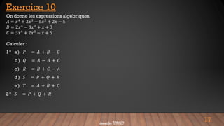 17
Jennifer TOMKO
On donne les expressions algébriques.
𝐴 = 𝑥4 + 2𝑥3 − 5𝑥2 + 2𝑥 − 5
𝐵 = 2𝑥4 − 3𝑥2 + 𝑥 + 3
𝐶 = 3𝑥4 + 2𝑥3 − 𝑥 + 5
Calculer :
Exercice 10
1 ° a ) 𝑃 = 𝐴 + 𝐵 − 𝐶
b) 𝑄 = 𝐴 − 𝐵 + 𝐶
c) 𝑅 = 𝐵 + 𝐶 − 𝐴
d) 𝑆 = 𝑃 + 𝑄 + 𝑅
e ) 𝑇 = 𝐴 + 𝐵 + 𝐶
2 ° 𝑆 = 𝑃 + 𝑄 + 𝑅
 