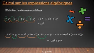 4
Calcul sur les expressions algébriques
Réduction des termes semblables
7 𝑥2 − 𝑥2 + 2 𝑥2 − 5 𝑥2 = ( )
7 −1 +2 −5 𝑥2
= 3𝑥2
12 𝑥2
− 𝑦 − 4 𝑥2
− 10 𝑥2
+ 15 𝑦 = (12 − 4 − 10)𝑥2
+ −1 + 15 𝑦
= −2𝑥2 + 14𝑦
Jennifer TOMKO
 