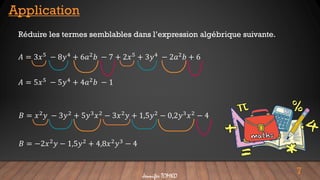 7
Application
Réduire les termes semblables dans l’expression algébrique suivante.
𝐴 = 3𝑥5
− 8𝑦4
+ 6𝑎2
𝑏 − 7 + 2𝑥5
+ 3𝑦4
− 2𝑎2
𝑏 + 6
𝐴 = 5𝑥5
− 5𝑦4
+ 4𝑎2
𝑏 − 1
𝐵 = 𝑥2𝑦 − 3𝑦2 + 5𝑦3𝑥2 − 3𝑥2𝑦 + 1,5𝑦2 − 0,2𝑦3𝑥2 − 4
𝐵 = −2𝑥2𝑦 − 1,5𝑦2 + 4,8𝑥2𝑦3 − 4
Jennifer TOMKO
 