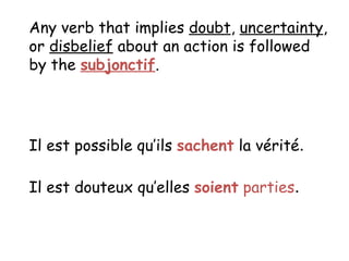 Any verb that implies doubt , uncertainty , or disbelief about an action is followed by the subjonctif . Il est possible qu’ils sachent la v érité . Il est douteux qu’elles soient parties .