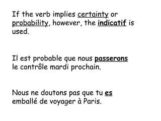 If the verb implies certainty or probability , however, the indicatif is used. Il est probable que nous passerons le contr ôle mardi prochain. Nous ne doutons pas que tu es emballé de voyager à Paris.