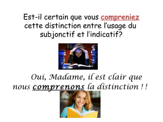 Est-il certain que vous compreniez cette distinction entre l’usage du subjonctif et l’indicatif? Oui, Madame, il est clair que nous comprenons la distinction ! !